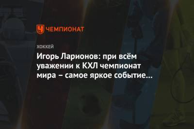 Игорь Ларионов: при всём уважении к КХЛ чемпионат мира – самое яркое событие на сегодня