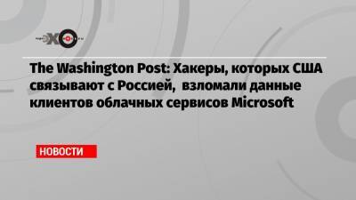 The Washington Post: Хакеры, которых США связывают с Россией, взломали данные клиентов облачных сервисов Microsoft
