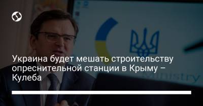 Украина будет мешать строительству опреснительной станции в Крыму – Кулеба