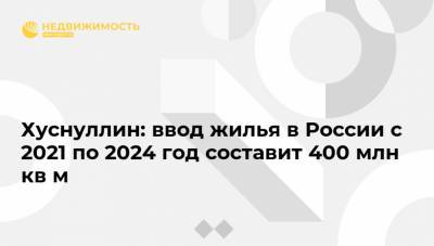 Хуснуллин: ввод жилья в России с 2021 по 2024 год составит 400 млн кв м