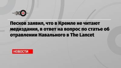 Песков заявил, что в Кремле не читают медиздания, в ответ на вопрос по статье об отравлении Навального в The Lancet