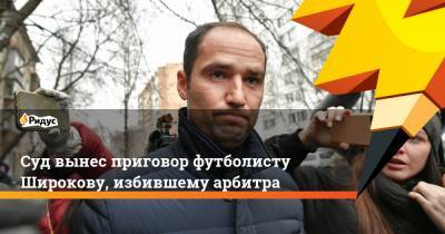 Суд вынес приговор футболисту Широкову, избившего арбитра