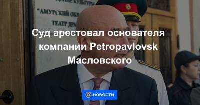 Суд арестовал основателя компании Petropavlovsk Масловского