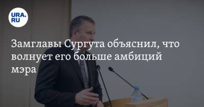 Замглавы Сургута объяснил, что волнует его больше амбиций мэра