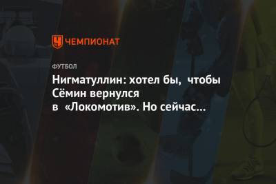Нигматуллин: хотел бы, чтобы Сёмин вернулся в «Локомотив». Но сейчас его не позовут