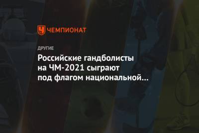 Российские гандболисты на ЧМ-2021 сыграют под флагом национальной федерации