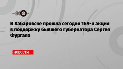 В Хабаровске прошла сегодня 169-я акция в поддержку бывшего губернатора Сергея Фургала