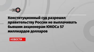 Конституционный суд разрешил правительству России не выплачивать бывшим акционерам ЮКОСа 57 миллиардов долларов