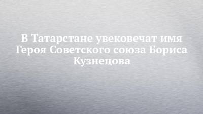 В Татарстане увековечат имя Героя Советского союза Бориса Кузнецова