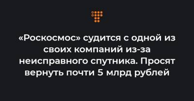 «Роскосмос» судится с одной из своих компаний из-за неисправного спутника. Просят вернуть почти 5 млрд рублей