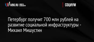 Петербург получит 700 млн рублей на развитие социальной инфраструктуры — Михаил Мишустин