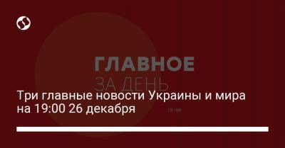 Три главные новости Украины и мира на 19:00 26 декабря