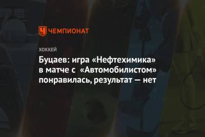 Буцаев: игра «Нефтехимика» в матче с «Автомобилистом» понравилась, результат — нет