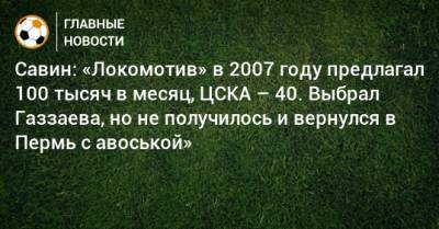 Савин: «Локомотив» в 2007 году предлагал 100 тысяч в месяц, ЦСКА – 40. Выбрал Газзаева, но не получилось и вернулся в Пермь с авоськой»