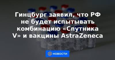 Гинцбург заявил, что РФ не будет испытывать комбинацию «Спутника V» и вакцины AstraZeneca