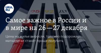 Самое важное в России и в мире на 26—27 декабря. Цены на жилье выросли, топливо подорожает, маткапитал станет проще получить