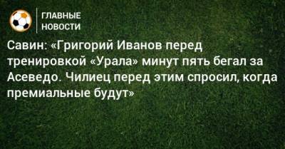 Савин: «Григорий Иванов перед тренировкой «Урала» минут пять бегал за Асеведо. Чилиец перед этим спросил, когда премиальные будут»