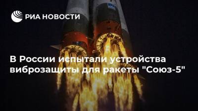В России испытали устройства виброзащиты для ракеты "Союз-5"