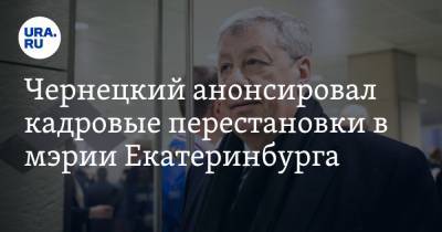 Чернецкий анонсировал кадровые перестановки в мэрии Екатеринбурга