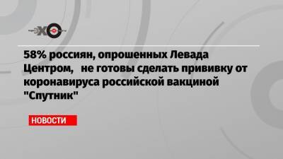 58% россиян, опрошенных Левада Центром, не готовы сделать прививку от коронавируса российской вакциной «Спутник»