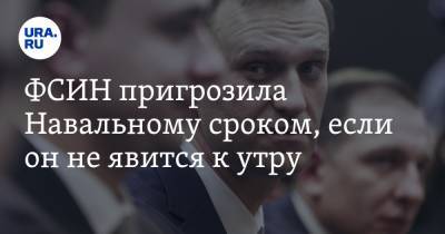 ФСИН пригрозила Навальному сроком, если он не явится к утру