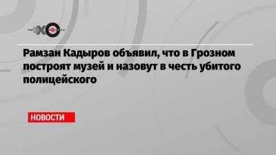 Рамзан Кадыров объявил, что в Грозном построят музей и назовут в честь убитого полицейского