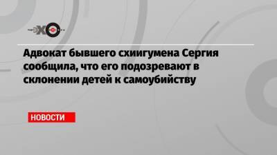 Адвокат бывшего схиигумена Сергия сообщила, что его подозревают в склонении детей к самоубийству