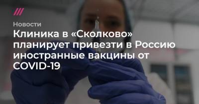 Клиника в «Сколково» планирует привезти в Россию иностранные вакцины от COVID-19