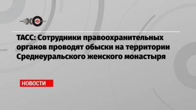 ТАСС: Сотрудники правоохранительных органов проводят обыски на территории Среднеуральского женского монастыря