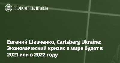 Евгений Шевченко, Carlsberg Ukraine: Экономический кризис в мире будет в 2021 или в 2022 году
