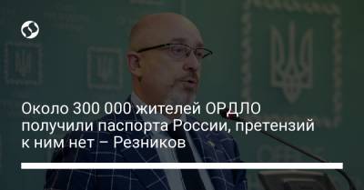 Около 300 000 жителей ОРДЛО получили паспорта России, претензий к ним нет – Резников