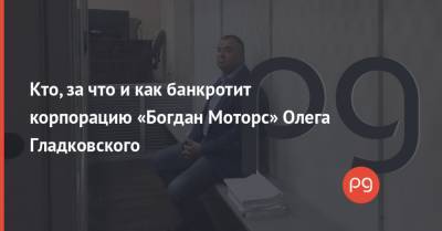 Кто, за что и как банкротит корпорацию «Богдан Моторс» Олега Гладковского