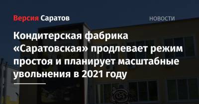Кондитерская фабрика «Саратовская» продлевает режим простоя и планирует масштабные увольнения в 2021 году
