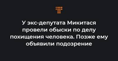 У экс-депутата Микитася провели обыски по делу похищения человека. Позже ему объявили подозрение