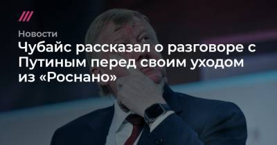 Чубайс рассказал о разговоре с Путиным перед своим уходом из «Роснано»