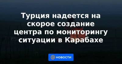 Турция надеется на скорое создание центра по мониторингу ситуации в Карабахе