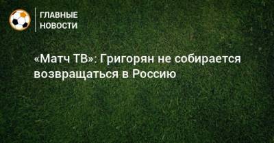 «Матч ТВ»: Григорян не собирается возвращаться в Россию