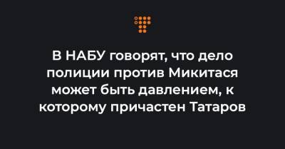 В НАБУ говорят, что дело полиции против Микитася может быть давлением, к которому причастен Татаров