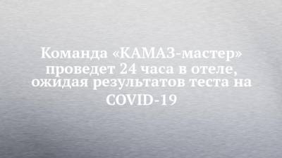 Команда «КАМАЗ-мастер» проведет 24 часа в отеле, ожидая результатов теста на COVID-19