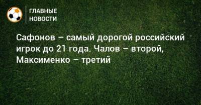 Сафонов – самый дорогой российский игрок до 21 года. Чалов – второй, Максименко – третий
