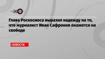 Глава Роскосмоса выразил надежду на то, что журналист Иван Сафронов окажется на свободе