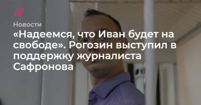 «Надеемся, что Иван будет на свободе». Рогозин выступил в поддержку журналиста Сафронова