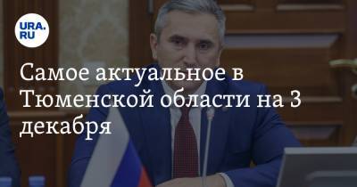 Самое актуальное в Тюменской области на 3 декабря. Губернатор проводит заседания после приезда Путина, регион возьмет кредит