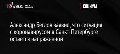 Александр Беглов заявил, что ситуация с коронавирусом в Санкт-Петербурге остается напряженной