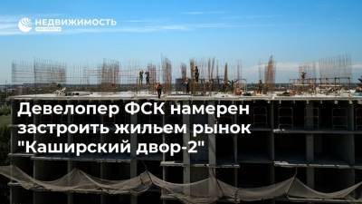 Девелопер ФСК намерен застроить жильем рынок "Каширский двор-2"