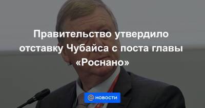 Правительство утвердило отставку Чубайса с поста главы «Роснано»