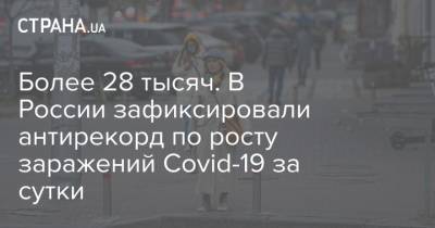 Более 28 тысяч. В России зафиксировали антирекорд по росту заражений Covid-19 за сутки