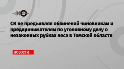 СК не предъявлял обвинений чиновникам и предпринимателям по уголовному делу о незаконных рубках леса в Томской области