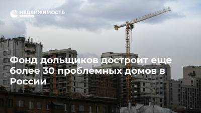 Фонд дольщиков достроит еще более 30 проблемных домов в России
