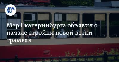 Мэр Екатеринбурга объявил о начале стройки новой ветки трамвая